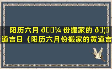 阳历六月 🌼 份搬家的 🦆 黄道吉日（阳历六月份搬家的黄道吉日2023年）